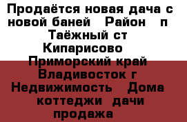 Продаётся новая дача с новой баней › Район ­ п. Таёжный(ст. Кипарисово) - Приморский край, Владивосток г. Недвижимость » Дома, коттеджи, дачи продажа   